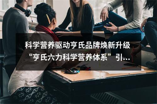 科学营养驱动亨氏品牌焕新升级 “亨氏六力科学营养体系”引领科学营养新潮流