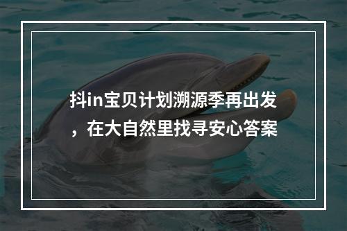 抖in宝贝计划溯源季再出发，在大自然里找寻安心答案