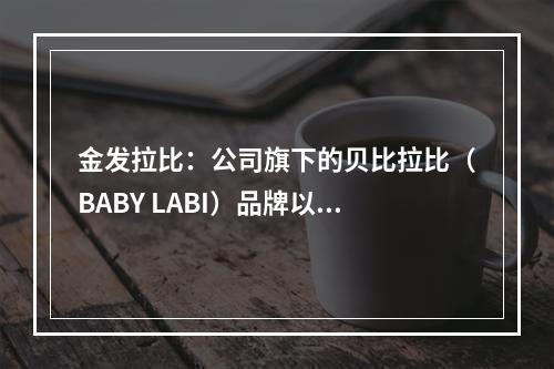 金发拉比：公司旗下的贝比拉比（BABY LABI）品牌以提供“安全、健康、适合体质” 的母婴全方位护理产品为主