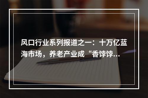 风口行业系列报道之一：十万亿蓝海市场，养老产业成“香饽饽”