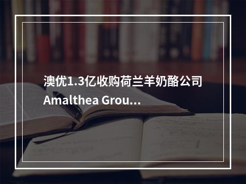 澳优1.3亿收购荷兰羊奶酪公司Amalthea Group 50%股份