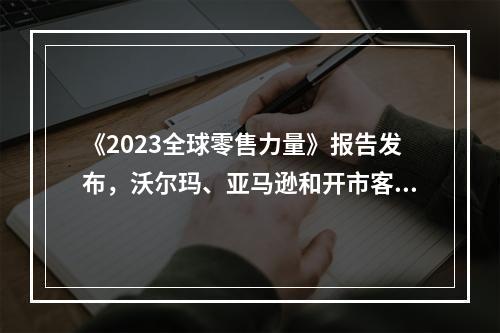 《2023全球零售力量》报告发布，沃尔玛、亚马逊和开市客位列前三