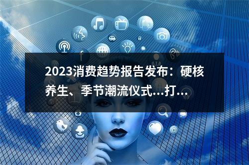 2023消费趋势报告发布：硬核养生、季节潮流仪式...打工人的钱都花哪儿了？
