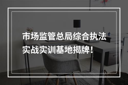 市场监管总局综合执法实战实训基地揭牌！