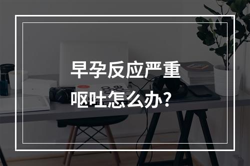 早孕反应严重呕吐怎么办?