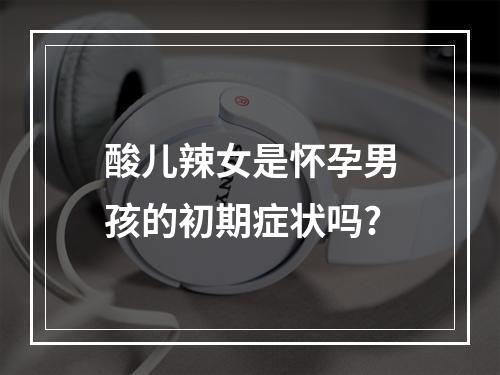 酸儿辣女是怀孕男孩的初期症状吗?