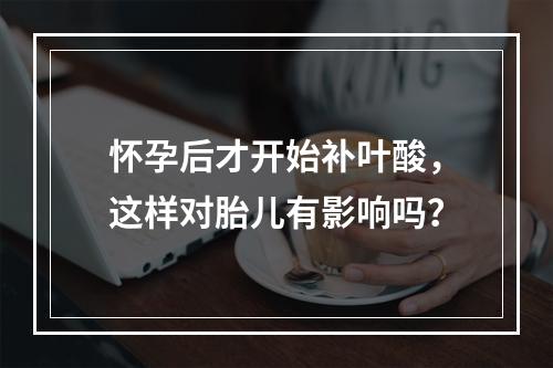 怀孕后才开始补叶酸，这样对胎儿有影响吗？