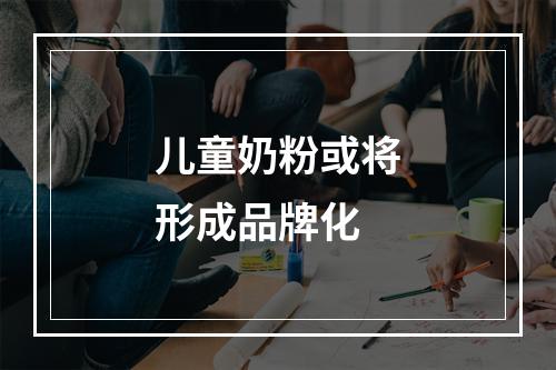 儿童奶粉或将形成品牌化