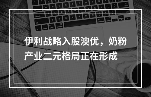 伊利战略入股澳优，奶粉产业二元格局正在形成