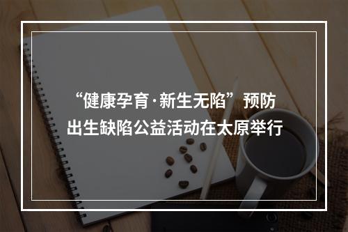 “健康孕育·新生无陷”预防出生缺陷公益活动在太原举行