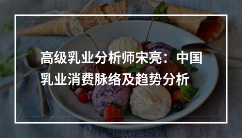 高级乳业分析师宋亮：中国乳业消费脉络及趋势分析