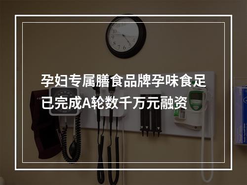 孕妇专属膳食品牌孕味食足已完成A轮数千万元融资