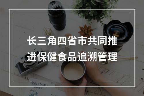 长三角四省市共同推进保健食品追溯管理