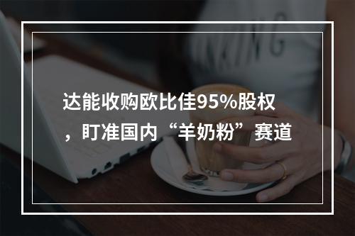 达能收购欧比佳95%股权，盯准国内“羊奶粉”赛道