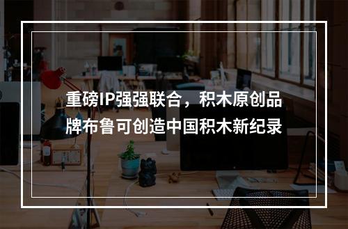 重磅IP强强联合，积木原创品牌布鲁可创造中国积木新纪录