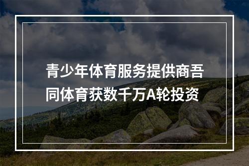 青少年体育服务提供商吾同体育获数千万A轮投资