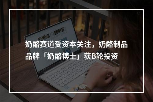 奶酪赛道受资本关注，奶酪制品品牌「奶酪博士」获B轮投资