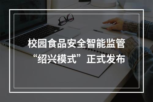 校园食品安全智能监管“绍兴模式”正式发布