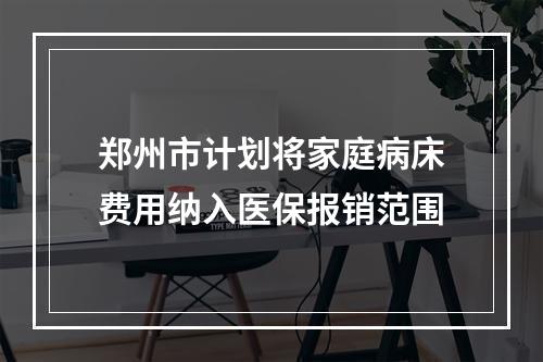 郑州市计划将家庭病床费用纳入医保报销范围