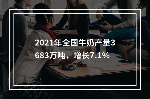 2021年全国牛奶产量3683万吨，增长7.1%