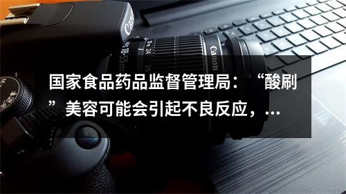 国家食品药品监督管理局：“酸刷”美容可能会引起不良反应，需要在医疗机构进行操作