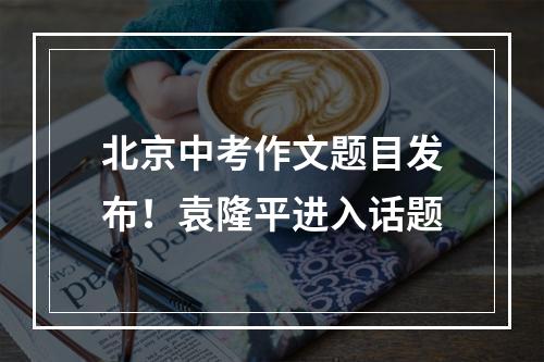 北京中考作文题目发布！袁隆平进入话题