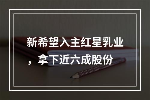 新希望入主红星乳业，拿下近六成股份