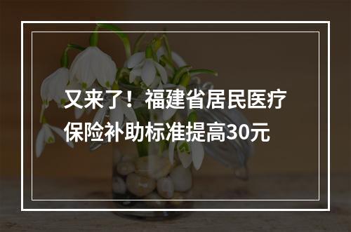 又来了！福建省居民医疗保险补助标准提高30元