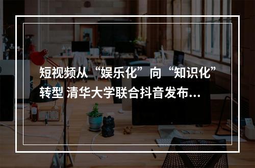 短视频从“娱乐化”向“知识化”转型 清华大学联合抖音发布知识普惠报告