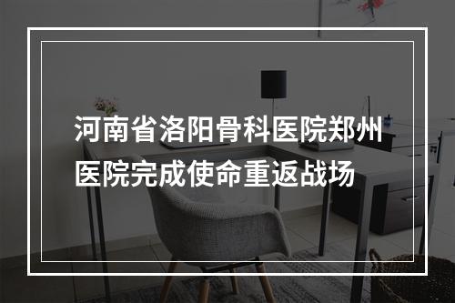河南省洛阳骨科医院郑州医院完成使命重返战场