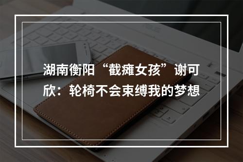 湖南衡阳“截瘫女孩”谢可欣：轮椅不会束缚我的梦想