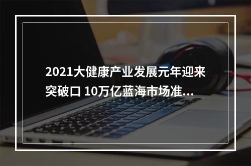 2021大健康产业发展元年迎来突破口 10万亿蓝海市场准备入局