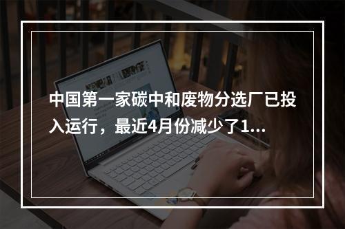 中国第一家碳中和废物分选厂已投入运行，最近4月份减少了15吨碳