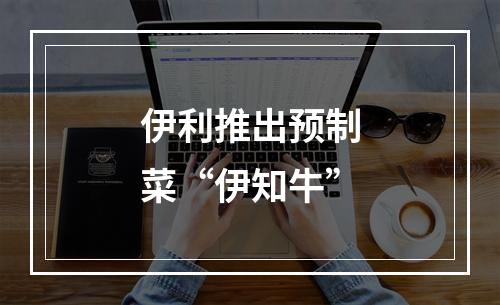 伊利推出预制菜“伊知牛”