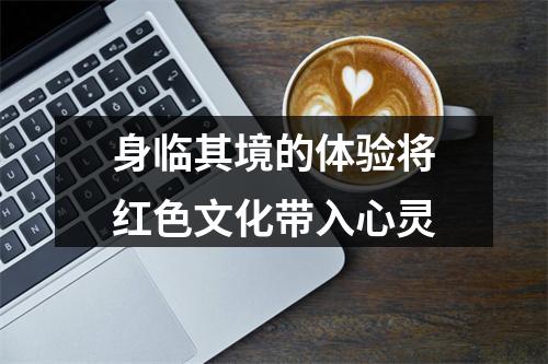 身临其境的体验将红色文化带入心灵