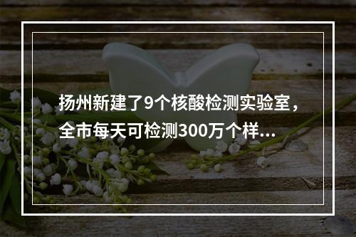 扬州新建了9个核酸检测实验室，全市每天可检测300万个样本