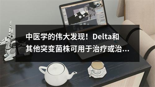 中医学的伟大发现！Delta和其他突变菌株可用于治疗或治疗特定药物