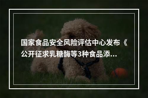 国家食品安全风险评估中心发布《公开征求乳糖酶等3种食品添加剂新品种意见》