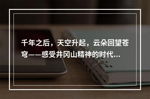 千年之后，天空升起，云朵回望苍穹——感受井冈山精神的时代威力