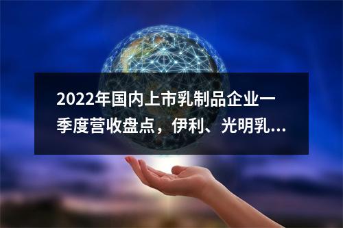 2022年国内上市乳制品企业一季度营收盘点，伊利、光明乳业、妙可蓝多...