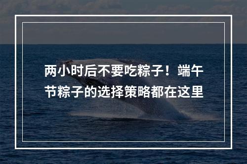 两小时后不要吃粽子！端午节粽子的选择策略都在这里