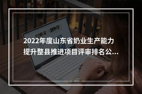 2022年度山东省奶业生产能力提升整县推进项目评审排名公示
