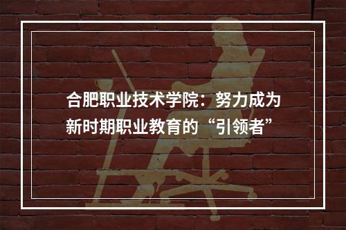 合肥职业技术学院：努力成为新时期职业教育的“引领者”