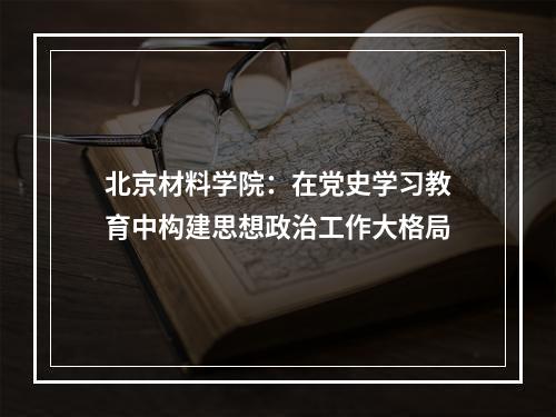 北京材料学院：在党史学习教育中构建思想政治工作大格局