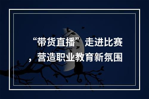 “带货直播”走进比赛，营造职业教育新氛围