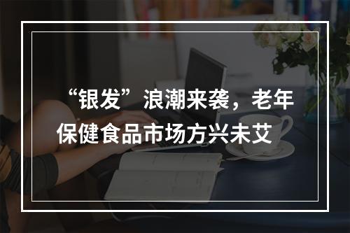 “银发”浪潮来袭，老年保健食品市场方兴未艾