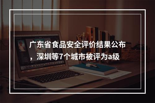 广东省食品安全评价结果公布，深圳等7个城市被评为a级
