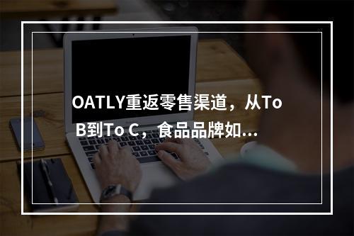 OATLY重返零售渠道，从To B到To C，食品品牌如何加速增长？