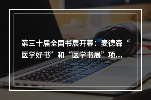 第三十届全国书展开幕：麦德森“医学好书”和“医学书展”项目助力智能出版高质量发展和中医药国际化