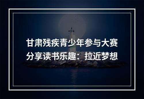 甘肃残疾青少年参与大赛分享读书乐趣：拉近梦想